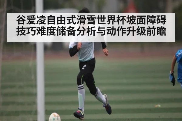 谷爱凌自由式滑雪世界杯坡面障碍技巧难度储备分析与动作升级前瞻